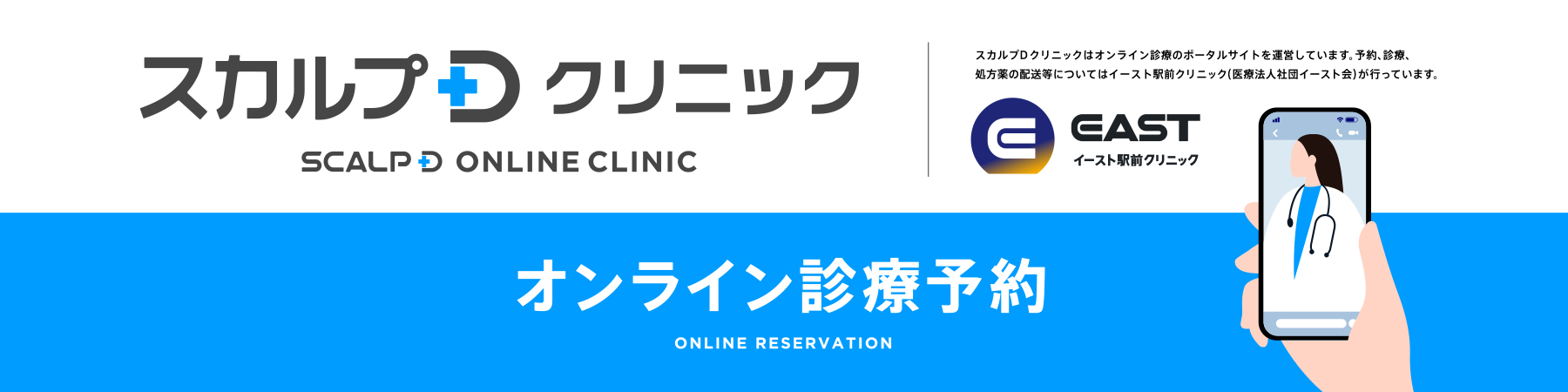 スカルプDクリニック オンライン診療予約 スカルプDクリニックはオンライン診療のポータルサイトを運営しています。予約、診療、処方薬の配送等についてはイースト駅前クリニック（医療法人社団イースト会）が行っています。